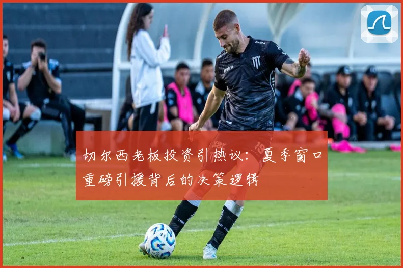 切尔西老板投资引热议：夏季窗口重磅引援背后的决策逻辑