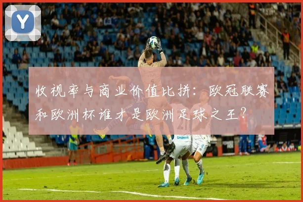 收视率与商业价值比拼：欧冠联赛和欧洲杯谁才是欧洲足球之王？