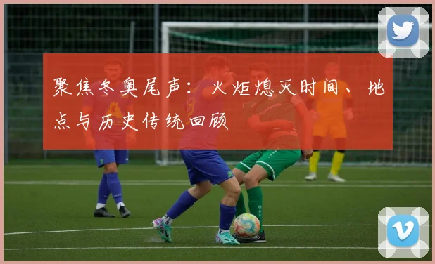 聚焦冬奥尾声：火炬熄灭时间、地点与历史传统回顾