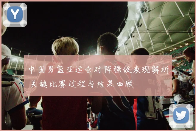 中国男篮亚运会对阵强敌表现解析 关键比赛过程与结果回顾