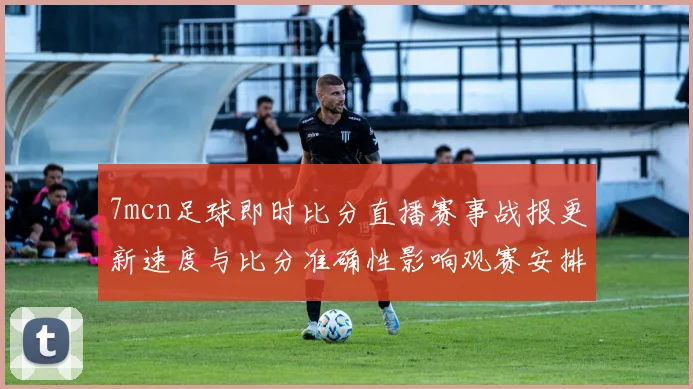 7mcn足球即时比分直播赛事战报更新速度与比分准确性影响观赛安排