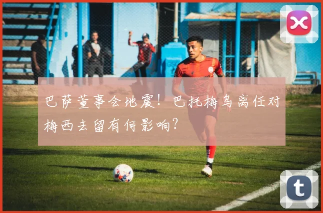 巴萨董事会地震！巴托梅乌离任对梅西去留有何影响？