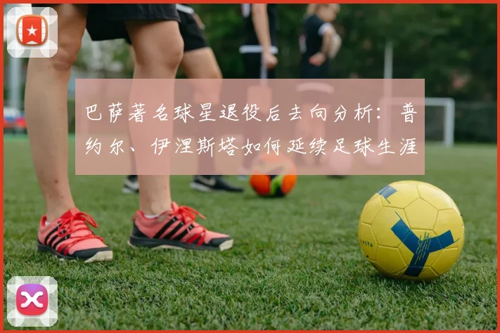 巴萨著名球星退役后去向分析：普约尔、伊涅斯塔如何延续足球生涯？