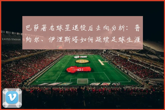 巴萨著名球星退役后去向分析：普约尔、伊涅斯塔如何延续足球生涯？