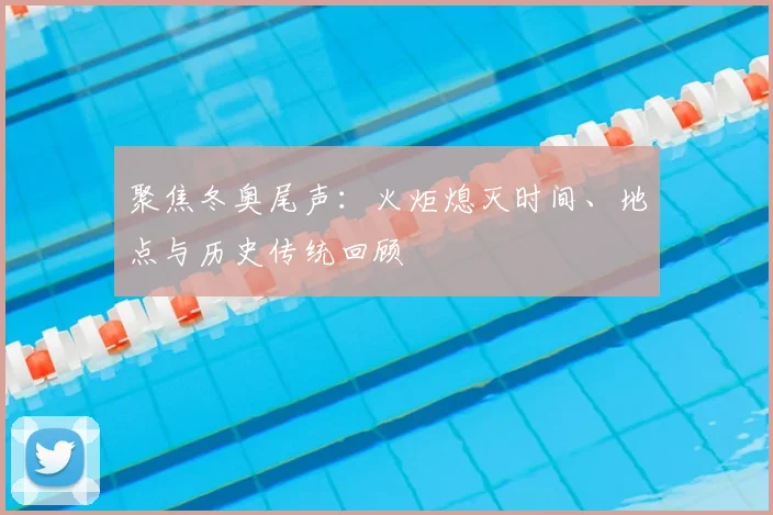 聚焦冬奥尾声：火炬熄灭时间、地点与历史传统回顾