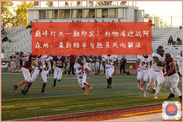 巅峰对决一触即发！利物浦迎战阿森纳，最新赔率与胜负风向解读